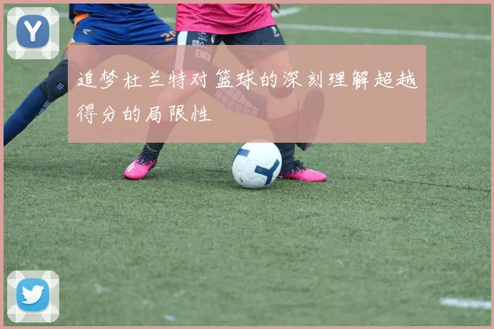 追梦杜兰特对篮球的深刻理解超越得分的局限性