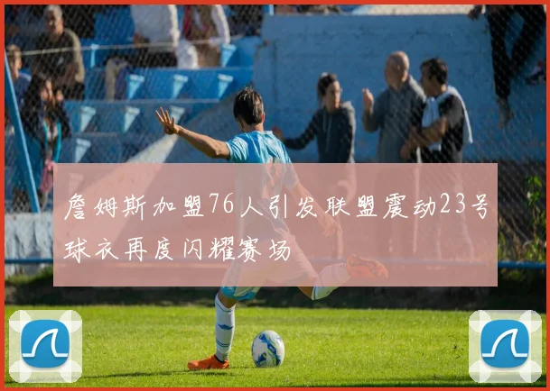 詹姆斯加盟76人引发联盟震动23号球衣再度闪耀赛场