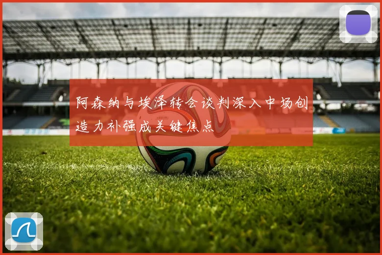 阿森纳与埃泽转会谈判深入中场创造力补强成关键焦点