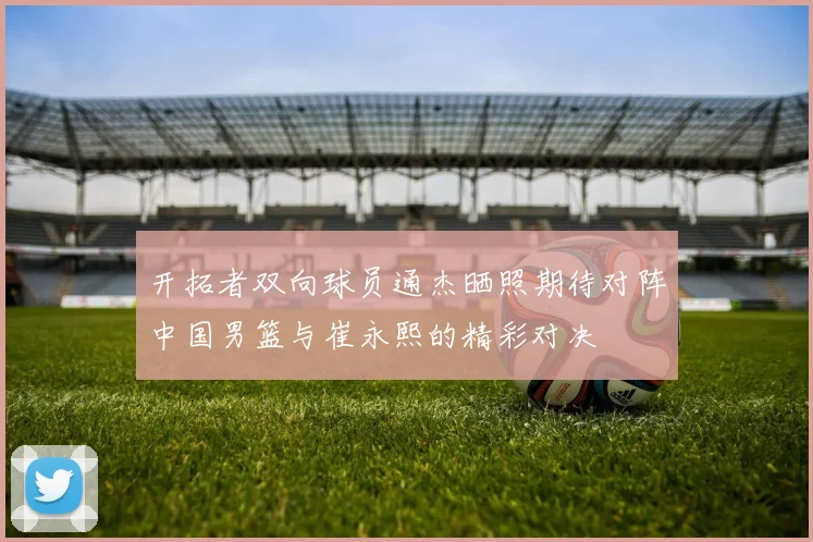 开拓者双向球员通杰晒照期待对阵中国男篮与崔永熙的精彩对决
