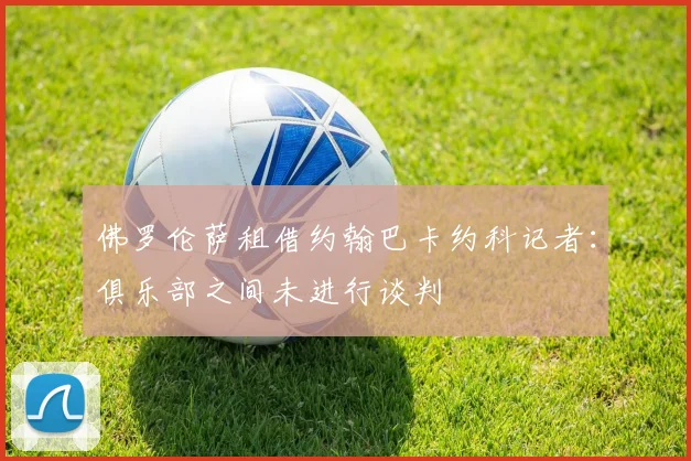 佛罗伦萨租借约翰巴卡约科记者：俱乐部之间未进行谈判