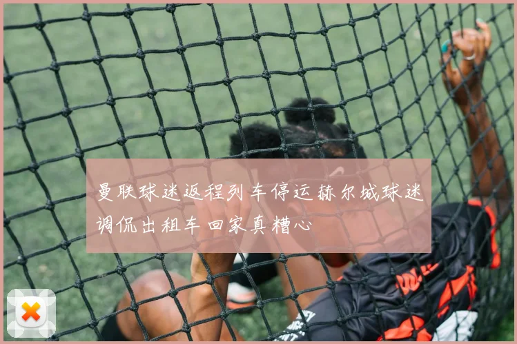 曼联球迷返程列车停运赫尔城球迷调侃出租车回家真糟心