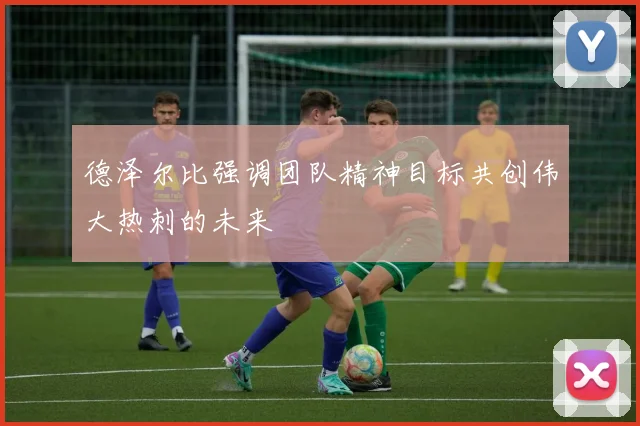 德泽尔比强调团队精神目标共创伟大热刺的未来