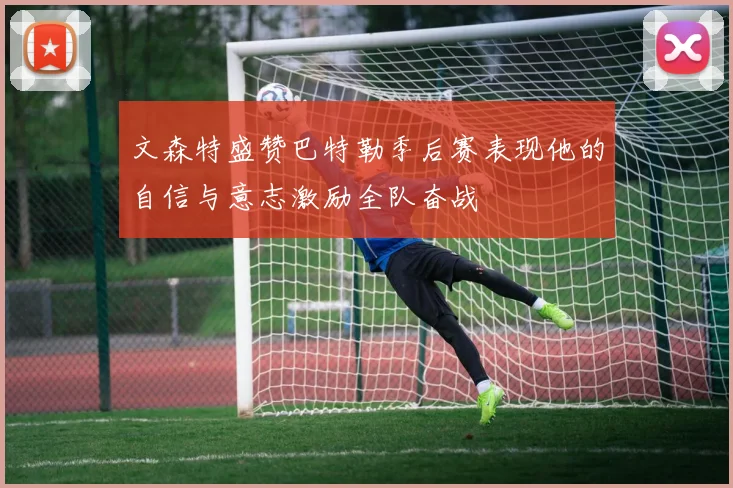 文森特盛赞巴特勒季后赛表现他的自信与意志激励全队奋战